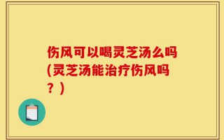 伤风可以喝灵芝汤么吗(灵芝汤能治疗伤风吗？)