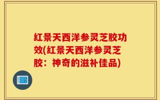 红景天西洋参灵芝胶功效(红景天西洋参灵芝胶：神奇的滋补佳品)