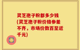 灵芝孢子粉都多少钱 (灵芝孢子粉价格参差不齐，市场价数百至近千元)