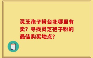 灵芝孢子粉台北哪里有卖？寻找灵芝孢子粉的最佳购买地点？