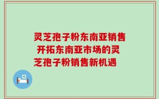灵芝孢子粉东南亚销售 开拓东南亚市场的灵芝孢子粉销售新机遇