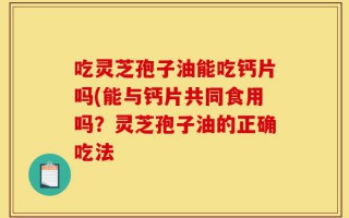 吃灵芝孢子油能吃钙片吗(能与钙片共同食用吗？灵芝孢子油的正确吃法