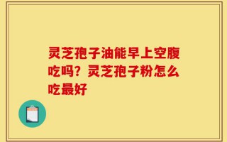 灵芝孢子油能早上空腹吃吗？灵芝孢子粉怎么吃最好