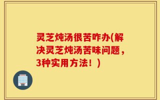 灵芝炖汤很苦咋办(解决灵芝炖汤苦味问题，3种实用方法！)