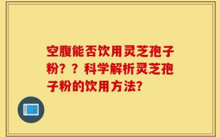 空腹能否饮用灵芝孢子粉？？科学解析灵芝孢子粉的饮用方法？