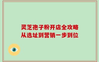 灵芝孢子粉开店全攻略从选址到营销一步到位