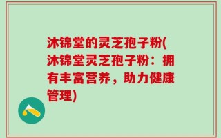 沐锦堂的灵芝孢子粉(沐锦堂灵芝孢子粉：拥有丰富营养，助力健康管理)