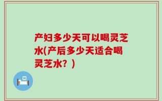 产妇多少天可以喝灵芝水(产后多少天适合喝灵芝水？)
