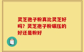 灵芝孢子粉真比灵芝好吗？灵芝孢子粉碾压的好还是粉好