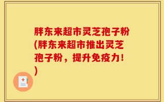 胖东来超市灵芝孢子粉(胖东来超市推出灵芝孢子粉，提升免疫力！)