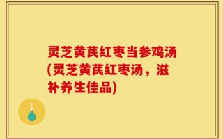 灵芝黄芪红枣当参鸡汤(灵芝黄芪红枣汤，滋补养生佳品)