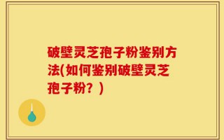 破壁灵芝孢子粉鉴别方法(如何鉴别破壁灵芝孢子粉？)