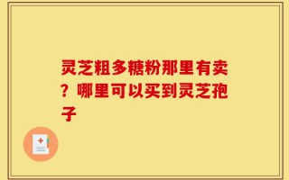 灵芝粗多糖粉那里有卖？哪里可以买到灵芝孢子
