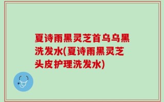 夏诗雨黑灵芝首乌乌黑洗发水(夏诗雨黑灵芝头皮护理洗发水)