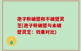 孢子粉破壁和不破壁灵芝(孢子粉破壁与未破壁灵芝：效果对比)