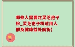 哪些人需要吃灵芝孢子粉_灵芝孢子粉适用人群及健康益处解析)