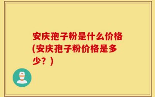 安庆孢子粉是什么价格(安庆孢子粉价格是多少？)