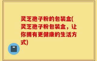 灵芝孢子粉的包装盒(灵芝孢子粉包装盒，让你拥有更健康的生活方式)