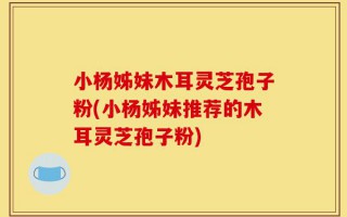 小杨姊妹木耳灵芝孢子粉(小杨姊妹推荐的木耳灵芝孢子粉)