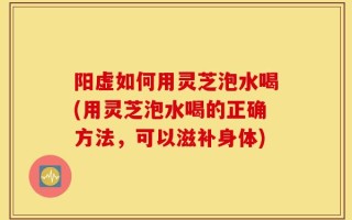 阳虚如何用灵芝泡水喝(用灵芝泡水喝的正确方法，可以滋补身体)