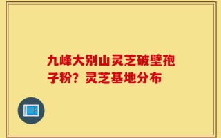 九峰大别山灵芝破壁孢子粉？灵芝基地分布