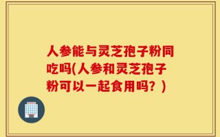 人参能与灵芝孢子粉同吃吗(人参和灵芝孢子粉可以一起食用吗？)