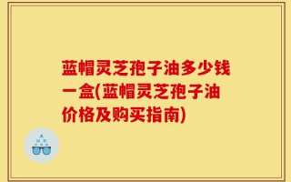 蓝帽灵芝孢子油多少钱一盒(蓝帽灵芝孢子油价格及购买指南)