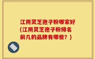 江阴灵芝孢子粉哪家好(江阴灵芝孢子粉排名前几的品牌有哪些？)
