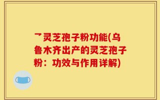 乛灵芝孢子粉功能(乌鲁木齐出产的灵芝孢子粉：功效与作用详解)