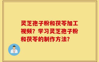 灵芝孢子粉和茯苓加工视频？学习灵芝孢子粉和茯苓的制作方法？