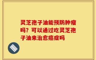 灵芝孢子油能预防肿瘤吗？可以通过吃灵芝孢子油来治愈癌症吗
