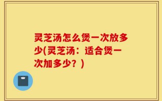 灵芝汤怎么煲一次放多少(灵芝汤：适合煲一次加多少？)