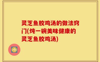灵芝鱼胶鸡汤的做法窍门(炖一碗美味健康的灵芝鱼胶鸡汤)