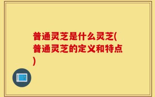 普通灵芝是什么灵芝(普通灵芝的定义和特点)