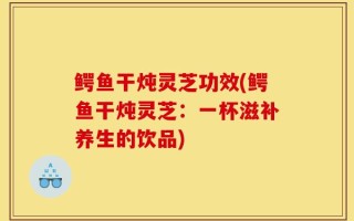鳄鱼干炖灵芝功效(鳄鱼干炖灵芝：一杯滋补养生的饮品)