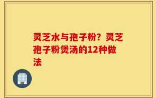 灵芝水与孢子粉？灵芝孢子粉煲汤的12种做法
