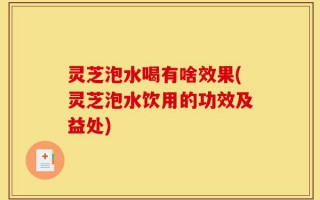 灵芝泡水喝有啥效果(灵芝泡水饮用的功效及益处)