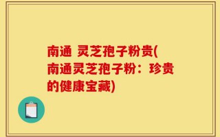 南通 灵芝孢子粉贵(南通灵芝孢子粉：珍贵的健康宝藏)
