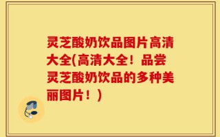 灵芝酸奶饮品图片高清大全(高清大全！品尝灵芝酸奶饮品的多种美丽图片！)