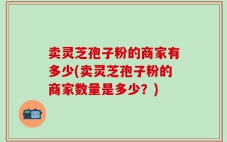 卖灵芝孢子粉的商家有多少(卖灵芝孢子粉的商家数量是多少？)