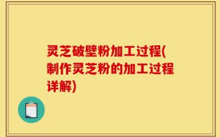 灵芝破壁粉加工过程(制作灵芝粉的加工过程详解)