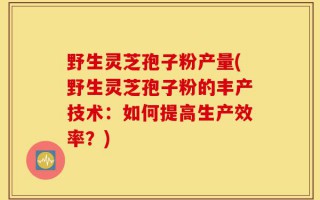 野生灵芝孢子粉产量(野生灵芝孢子粉的丰产技术：如何提高生产效率？)