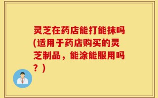 灵芝在药店能打能抹吗(适用于药店购买的灵芝制品，能涂能服用吗？)