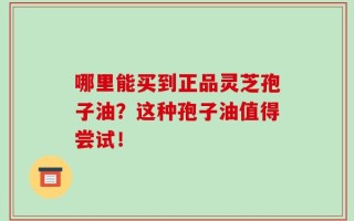 哪里能买到正品灵芝孢子油？这种孢子油值得尝试！