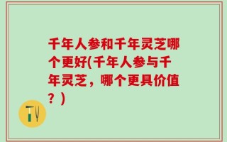 千年人参和千年灵芝哪个更好(千年人参与千年灵芝，哪个更具价值？)