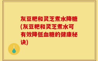 灰豆粑和灵芝煮水降糖(灰豆粑和灵芝煮水可有效降低血糖的健康秘诀)