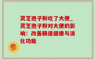 灵芝孢子粉吃了大便_灵芝孢子粉对大便的影响：改善肠道健康与消化功能