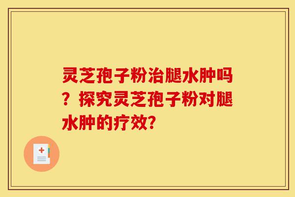 灵芝孢子粉治腿水肿吗?探究灵芝孢子粉对腿水肿的疗效?-第1张图片-灵芝之家 灵芝孢子粉治腿水肿吗?探究灵芝孢子粉对腿水肿的疗效?-第1张图片-灵芝之家