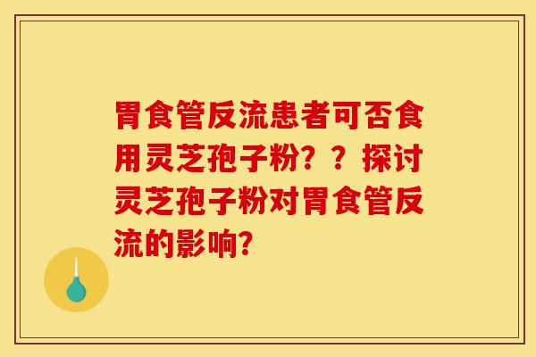 胃食管反流患者可否食用灵芝孢子粉??探讨灵芝孢子粉对胃食管反流的影响?-第1张图片-灵芝之家 胃食管反流患者可否食用灵芝孢子粉??探讨灵芝孢子粉对胃食管反流的影响?-第1张图片-灵芝之家