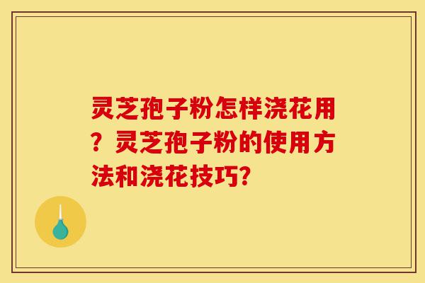 灵芝孢子粉怎样浇花用?灵芝孢子粉的使用方法和浇花技巧?-第1张图片-灵芝之家 灵芝孢子粉怎样浇花用?灵芝孢子粉的使用方法和浇花技巧?-第1张图片-灵芝之家